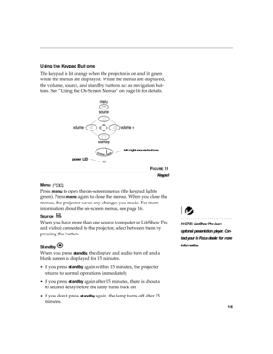 Page 1915
Using the Keypad Buttons
The keypad is lit orange when the projector is on and lit green 
while the menus are displayed. While the menus are displayed, 
the volume, source, and standby buttons act as navigation but-
tons. See “Using the On-Screen Menus” on page 16 for details.
FIGURE 11
Keypad
Menu 
Press menu to open the on-screen menus (the keypad lights 
green). Press 
menu again to close the menus. When you close the 
menus, the projector saves any changes you made. For more 
information about the...