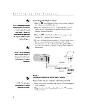 Page 128
Setting up the Projector
Connecting a Macintosh Computer
NOTE: Some PowerBooks require
the Apple-supplied video-out cable
or monitor adapter for external
video. Connect it between the
PowerBook and the CableWizard
Lite computer cable/Mac adaptor
as shown in Figure 6.
1Plug the   end of the CableWizard Lite computer cable into 
the In Focus-supplied Mac adaptor.
2Plug the CableWizard Lite/Mac adaptor into the video con-
nector on your computer (or the Apple video-out cable or 
monitor adapter, if...