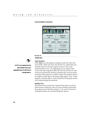 Page 2622
Using the Projector
Controls Menu Functions
 
FIGURE 16
Controls menu
Video Standard
NOTE: If you already know the
video standard used in your
geographical area, it’s often best to
manually select it.
When Auto is on, the projector attempts to pick the video stan-
dard (NTSC, NTSC 4.43, PAL, PAL-M, PAL-N, or SECAM) auto-
matically based on the input signal it receives. (The video 
standard options may vary depending on your region of the 
world.) The input signals for SECAM, PAL-M, and PAL-N video...