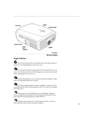 Page 73
FIGURE 2
Side view of projector
Usage Guidelines
 Do not look directly into the projection lens when the projector is 
turned on. The bright light may harm your eyes.
 
Do not block the grills on the projector. Restricting the air flow can 
cause it to overheat and turn off. If this happens, you must wait a minute 
before attempting to turn it back on.
 Handle the projector as you would any product with glass compo-
nents. Be especially careful not to drop it.
 Avoid leaving the projector in direct...