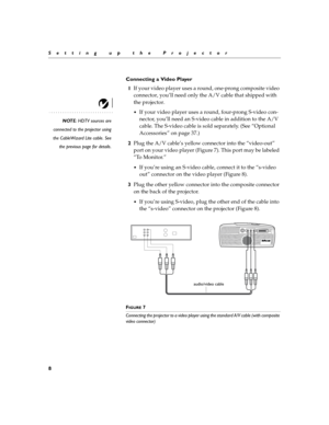 Page 158
Setting up the Projector
Connecting a Video Player
1If your video player uses a round, one-prong composite video 
connector, you’ll need only the A/V cable that shipped with 
the projector. 
NOTE: HDTV sources are
connected to the projector using
the CableWizard Lite cable. See
the previous page for details.
If your video player uses a round, four-prong S-video con-
nector, you’ll need an S-video cable in addition to the A/V 
cable. The S-video cable is sold separately. (See “Optional 
Accessories” on...