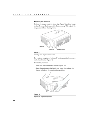 Page 2114
Using the Projector
Adjusting the Projector
To focus the image, rotate the focus ring (Figure 9) until the image 
is clear. To zoom the image, rotate the zoom ring. This adjusts the 
image size without affecting focus.
FIGURE 9
Focus ring, zoom ring, and elevator button
The projector is equipped with a self-locking, quick-release eleva-
tor foot and button (Figure 9).
To raise the projector:
1Press and hold the elevator button (Figure 10).
2Raise the projector to the height you want, then release the...