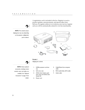 Page 92
Introduction
A registration card is included in the box. Register to receive 
product updates, announcements, and special offers from 
InFocus. Or, register online at www.infocus.com/service/register 
and you will be automatically entered to win free merchandise.
NOTE: The contents of your
shipping box may vary depending
on the projector configuration
you’ve ordered.
F
IGURE 1
Shipping box contents
NOTE: Various optional
accessories, including remote
controls, cases, and cables, are
available. See...
