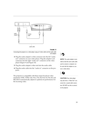 Page 1711
FIGURE 10
Connecting the projector to a video player using an S-video cable and the audio cable
and adapter
NOTE: The audio adapter is pro-
vided so that the same audio cable 
used to connect a computer can 
be used with the adapter to con-
nect a video device.
4Plug the audio adapter’s white connector into the left “audio 
out” connector on your video player. Plug the adapter’s red 
connector into the right “audio out” connector on the video 
player (Figure 9 and Figure 10).
5Plug the audio adapter’s...