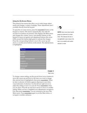 Page 3125
Using the On-Screen Menus
The projector
 has menus that allow you to make image adjust-
ments and change a variety of settings. These adjustments aren’t 
available directly from the keypad. 
NOTE: Some menu items may be 
grayed out (dimmed) at certain 
times. This indicates the item is 
not applicable to your setup or the 
item is not enabled until another 
selection is made.
To open the on-screen menus, press the menu/select button on the 
keypad or remote. (The menus automatically close after 60...