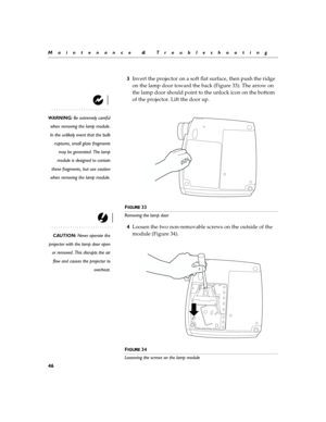 Page 5246
Maintenance & Troubleshooting
3Invert the projector on a soft flat surface, then push the ridge 
on the lamp door toward the back (Figure 33). The arrow on 
the lamp door should point to the unlock icon on the bottom 
of the projector. Lift the door up.
WARNING: Be extremely careful
when removing the lamp module.
In the unlikely event that the bulb
ruptures, small glass fragments
may be generated. The lamp
module is designed to contain
these fragments, but use caution
when removing the lamp module.
F...