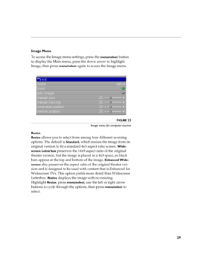 Page 3529
Image Menu 
To access the Image menu settings, press the 
menu/select button 
to display the Main menu, press the down arrow to highlight 
Image, then press 
menu/select again to access the Image menu.
FIGURE 22
Image menu for computer sources
Resize
Resize 
allows you to select from among four different re-sizing 
options. The default is 
Standard, which resizes the image from its 
original version to fit a standard 4x3 aspect ratio screen. 
Wide-
screen Letterbox
 preserves the 16x9 aspect ratio of...