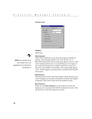 Page 4842
Projector Manager Software
Controls menu
F
IGURE 31
Controls menu
Video Standard
NOTE: If you already know the
video standard used in your
geographical area, it’s often best to
manually select it.
When Video standard is set to Auto, the projector attempts to 
pick the video standard (NTSC, PAL, PAL-M, PAL-N, or 
SECAM) automatically based on the input signal it receives. (The 
video standard options may vary depending on your region of 
the world.) If the projector is unable to detect the correct...