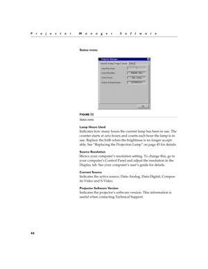 Page 5044
Projector Manager Software
Status menu
F
IGURE 32
Status menu
Lamp Hours Used
Indicates how many hours the current lamp has been in use. The 
counter starts at zero hours and counts each hour the lamp is in 
use. Replace the bulb when the brightness is no longer accept-
able. See “Replacing the Projection Lamp” on page 45 for details.
Source Resolution 
Shows your computer’s resolution setting. To change this, go to 
your computer’s Control Panel and adjust the resolution in the 
Display tab. See your...