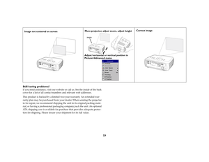 Page 2323 Still having problems?
If you need assistance, visit our website or call us. See the inside of the back 
cover for a list of all contact numbers and relevant web addresses.
This product is backed by a limited two-year warranty. An extended war-
ranty plan may be purchased from your dealer. When sending the projector 
in for repair, we recommend shipping the unit in its original packing mate-
rial, or having a professional packaging company pack the unit. An optional 
ATA shipping case is available for...