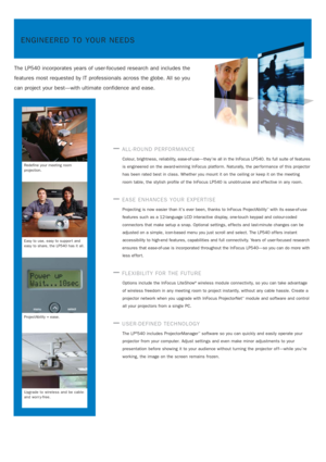 Page 2ENGINEERED TO YOUR NEEDS
The LP540 incorporates years of user-focused research and includes the
features most requested by IT professionals across the globe. All so you
can project your best—with ultimate confidence and ease.
—ALL-ROUND PERFORMANCE
Colour, brightness, reliability, ease-of-use—they’re all in the InFocus LP540. Its full suite of features
is engineered on the award-winning InFocus platform. Naturally, the per formance of this projector
has been rated best in class. Whether you mount it on...
