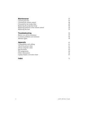 Page 2iiLitePro 580 User’s Guide
Maintenance47
Cleaning the lens 47
Cleaning the remote control 48
Cleaning the fan intake filter 49
Replacing the projection lamp 50
Replacing batteries in the remote control 52
Replacing the fuse 53
Troubleshooting55
Before you call for assistance 55
Common problems and solutions 56
Monitor lights 59
Appendix61
Compatibility and cabling 61
About broadcast video 61
About computer video 62
Specifications 63
Pin assignments 64
Order information 66
Laptop display activation chart...