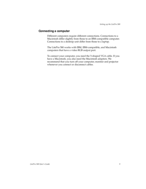 Page 13Setting up the LitePro 580
LitePro 580 User’s Guide9
Connecting a computer
Different computers require different connections. Connections to a 
Macintosh differ slightly from those to an IBM-compatible computer. 
Connections to a desktop unit differ from those to a laptop. 
The LitePro 580 works with IBM, IBM-compatible, and Macintosh 
computers that have a video RGB output port.
To connect your computer, you need the Y-shaped VGA cable. If you 
have a Macintosh, you also need the Macintosh adapters. We...