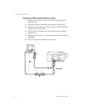 Page 14Setting up the LitePro 580
10LitePro 580 User’s Guide
Connecting an IBM-compatible desktop computer
1.Plug the LCD connector on the VGA cable into the projector ’s 
Computer port.
2.Unplug the monitor cable from the computer ’s graphic port.
3.Plug the monitor cable that you just removed into the MONITOR 
connector on the VGA cable.
4.Plug the VGA connector on the VGA cable into the computer ’s 
graphics port.
5.Tighten the thumb screws on all the connectors to ensure proper 
grounding.
6.Turn on the...