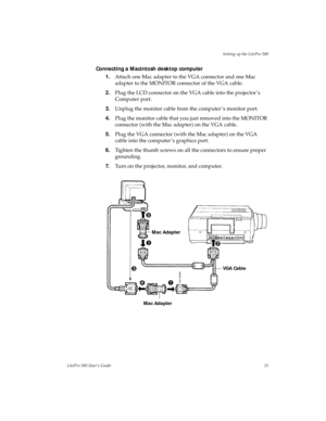 Page 15Setting up the LitePro 580
LitePro 580 User’s Guide11
Connecting a Macintosh desktop computer
1.Attach one Mac adapter to the VGA connector and one Mac 
adapter to the MONITOR connector of the VGA cable.
2.Plug the LCD connector on the VGA cable into the projector ’s 
Computer port.
3.Unplug the monitor cable from the computer ’s monitor port.
4.Plug the monitor cable that you just removed into the MONITOR 
connector (with the Mac adapter) on the VGA cable.
5.Plug the VGA connector (with the Mac adapter)...