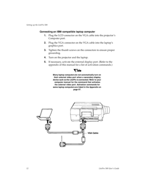 Page 16Setting up the LitePro 580
12LitePro 580 User’s Guide
Connecting an IBM-compatible laptop computer 
1.Plug the LCD connector on the VGA cable into the projector ’s 
Computer port.
2.Plug the VGA connector on the VGA cable into the laptop’s 
graphics port.
3.Tighten the thumb screws on the connectors to ensure proper 
grounding.
4.Turn on the projector and the laptop.
5.If necessary, activate the external display port. (Refer to the 
appendix of this manual for a list of activation commands.)
Many laptop...