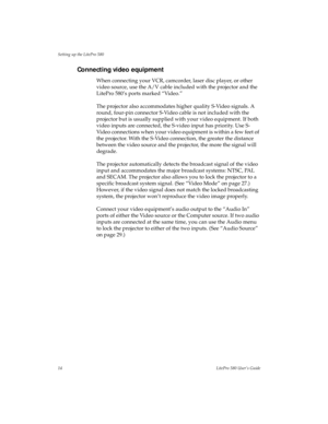 Page 18Setting up the LitePro 580
14LitePro 580 User’s Guide
Connecting video equipment
When connecting your VCR, camcorder, laser disc player, or other 
video source, use the A/V cable included with the projector and the 
LitePro 580’s ports marked “Video.”
The projector also accommodates higher quality S-Video signals. A 
round, four-pin connector S-Video cable is not included with the 
projector but is usually supplied with your video equipment. If both 
video inputs are connected, the S-video input has...
