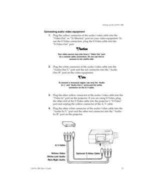 Page 19Setting up the LitePro 580
LitePro 580 User’s Guide15
Connecting audio/video equipment
1.Plug the yellow connector of the audio/video cable into the 
“Video Out” or “To Monitor” port on your video equipment. To 
use the S-Video connection, plug the S-Video cable into the 
“S-Video Out” port. 
Your video source may also have a “Video Out” port 
for a coaxial cable connection. Do not use this to 
connect to the LitePro 580.
2.Plug the white connector of the audio/video cable into the 
“Audio Out/L” port...