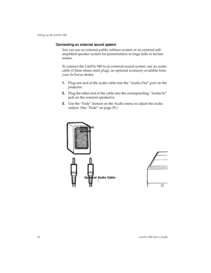 Page 20Setting up the LitePro 580
16LitePro 580 User’s Guide
Connecting an external sound system 
You can use an external public address system or an external self-
amplified speaker system for presentations in large halls or lecture 
rooms.
To connect the LitePro 580 to an external sound system, use an audio 
cable (3.5mm stereo mini plug), an optional accessory available from 
your In Focus dealer.
1.Plug one end of the audio cable into the “Audio Out” port on the 
projector.
2.Plug the other end of the cable...