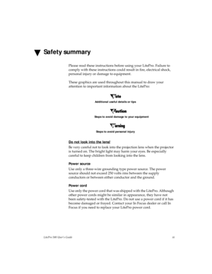 Page 3LitePro 580 User’s Guideiii
Safety summary
Please read these instructions before using your LitePro. Failure to 
comply with these instructions could result in fire, electrical shock, 
personal injury or damage to equipment.
These graphics are used throughout this manual to draw your 
attention to important information about the LitePro:
Additional useful details or tips
Steps to avoid damage to your equipment
Steps to avoid personal injury
Do not look into the lens!
Be very careful not to look into the...