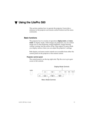 Page 25LitePro 580 User’s Guide21
Using the LitePro 580
This section explains how to operate the projector. It provides a 
reference to the projector and remote control buttons and the menu 
commands.
Basic functions
The projector has two modes of operation: display mode and menu 
mode
. In display mode, while images are projected, you can control 
image sync to stop flickering, image brightness, image freezing, 
volume, muting, and the source of the video signal. In menu mode 
you display menus where you can...