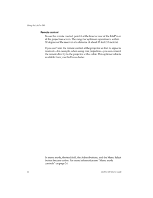 Page 26Using the LitePro 580
22LitePro 580 User’s Guide
Remote control
To use the remote control, point it at the front or rear of the LitePro or 
at the projection screen. The range for optimum operation is within 
30 degrees of the receiver at a distance of about 35 feet (10 meters). 
If you can’t aim the remote control at the projector so that its signal is 
received—for example, when using rear projection—you can connect 
the remote directly to the projector with a cable. This optional cable is 
available...