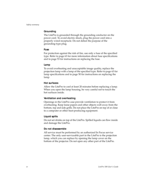 Page 4Safety summary
ivLitePro 580 User’s Guide
Grounding
The LitePro is grounded through the grounding conductor on the 
power cord. To avoid electric shock, plug the power cord into a 
properly wired receptacle. Do not defeat the purpose of the 
grounding-type plug.
Fuse
For protection against the risk of fire, use only a fuse of the specified 
type. Refer to page 63 for more information about fuse specifications 
and to page 53 for instructions on replacing the fuse.
Lamp
To avoid overheating and...