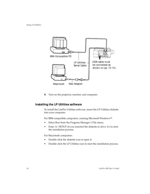 Page 37Using LP Utilities
34LitePro 580 User’s Guide
4.Turn on the projector, monitor, and computer.
Installing the LP Utilities software
To install the LitePro Utilities software, insert the LP Utilities diskette 
into your computer.
For IBM-compatible computers, running Microsoft Windows
Ô:
• Select Run from the Program Manager ’s File menu.
• Enter A:\SETUP (if you inserted the diskette in drive A:) to start 
the installation process.
For Macintosh computers:
• Double-click the diskette icon to open it.
•...