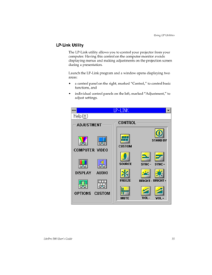 Page 38Using LP Utilities
LitePro 580 User’s Guide35
LP-Link Utility 
The LP-Link utility allows you to control your projector from your 
computer. Having this control on the computer monitor avoids 
displaying menus and making adjustments on the projection screen 
during a presentation. 
Launch the LP-Link program and a window opens displaying two 
areas: 
• a control panel on the right, marked “Control,” to control basic 
functions, and
• individual control panels on the left, marked “Adjustment,” to 
adjust...