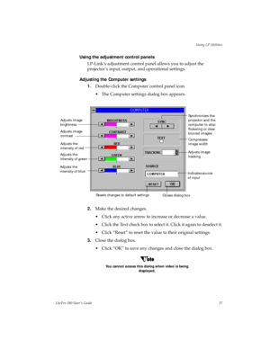 Page 40Using LP Utilities
LitePro 580 User’s Guide37
Using the adjustment control panels
LP-Link’s adjustment control panel allows you to adjust the 
projector ’s input, output, and operational settings. 
Adjusting the Computer settings
1.Double-click the Computer control panel icon. 
• The Computer settings dialog box appears.
2.Make the desired changes.
• Click any active arrow to increase or decrease a value.
• Click the Text check box to select it. Click it again to deselect it.
• Click “Reset” to reset the...