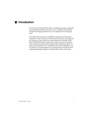 Page 5LitePro 580 User’s Guide1
Introduction
The In Focus Systems LitePro 580 is a multimedia projector designed 
for portability, durability, and ease of use. It displays the brightest 
and clearest images generated by your computer and video equip-
ment. 
The LitePro 580 connects to most IBM-compatible and Macintosh 
computers. It also connects to VCRs, laser disc players, and camcord-
ers using any of the worldwide video standards, including NTSC, 
PAL, and SECAM. Both computer and video sources have...