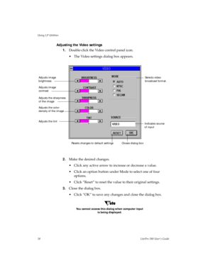 Page 41Using LP Utilities
38LitePro 580 User’s Guide
Adjusting the Video settings
1.Double-click the Video control panel icon. 
• The Video settings dialog box appears.
2.Make the desired changes.
• Click any active arrow to increase or decrease a value.
• Click an option button under Mode to select one of four 
options.
• Click “Reset” to reset the value to their original settings.
3.Close the dialog box.
• Click “OK” to save any changes and close the dialog box.
You cannot access this dialog when computer...