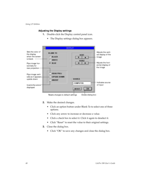 Page 43Using LP Utilities
40LitePro 580 User’s Guide
Adjusting the Display settings
1.Double-click the Display control panel icon. 
• The Display settings dialog box appears.
2.Make the desired changes.
• Click an option button under Blank To to select one of three 
options.
• Click any arrow to increase or decrease a value.
• Click a check box to select it. Click it again to deselect it.
• Click “Reset” to reset the value to their original settings.
3.Close the dialog box.
• Click “OK” to save any changes and...