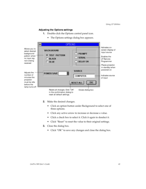 Page 44Using LP Utilities
LitePro 580 User’s Guide41
Adjusting the Options settings
1.Double-click the Options control panel icon. 
• The Options settings dialog box appears.
2.Make the desired changes.
• Click an option button under Background to select one of 
three options.
• Click any active arrow to increase or decrease a value.
• Click a check box to select it. Click it again to deselect it.
• Click “Reset” to reset the value to their original settings.
3.Close the dialog box.
• Click “OK” to save any...