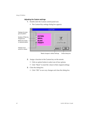 Page 45Using LP Utilities
42LitePro 580 User’s Guide
Adjusting the Custom settings
1.Double-click the Custom control panel icon. 
• The Custom Key settings dialog box appears.
2.Assign a function to the Custom key on the remote.
• Click an option button to select one of four options.
• Click “Reset” to reset the values to their original settings.
3.Close the dialog box.
• Click “OK” to save any changes and close the dialog box.
Enables LP Remote 
Programmer
Blanks the screen 
to selected pattern
Displays input...