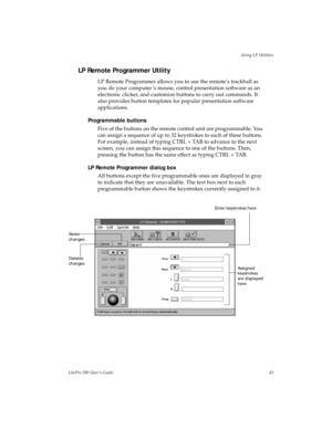 Page 46Using LP Utilities
LitePro 580 User’s Guide43
LP Remote Programmer Utility
LP Remote Programmer allows you to use the remote’s trackball as 
you do your computer ’s mouse, control presentation software as an 
electronic clicker, and customize buttons to carry out commands. It 
also provides button templates for popular presentation software 
applications. 
Programmable buttons
Five of the buttons on the remote control unit are programmable. You 
can assign a sequence of up to 32 keystrokes to each of...