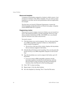 Page 47Using LP Utilities
44LitePro 580 User’s Guide
Macros and templates 
A sequence of keystrokes assigned to a button is called a macro. A set 
of macros is stored in a file called a template. You can create as many 
templates as you like: one for each presentation software application, 
for example.
The first time you launch LP Remote Programmer, it opens the 
default template. In the illustration on the previous page, a template 
named REMOTDEF.TPT is opened.
Programming a button
There are two ways to...