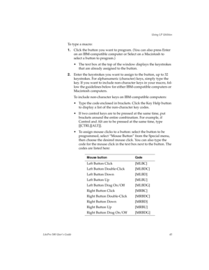 Page 48Using LP Utilities
LitePro 580 User’s Guide45
To  t y p e  a  m a c r o :
1.Click the button you want to program. (You can also press Enter 
on an IBM-compatible computer or Select on a Macintosh to 
select a button to program.)
• The text box at the top of the window displays the keystrokes 
that are already assigned to the button. 
2.Enter the keystrokes you want to assign to the button, up to 32 
keystrokes. For alphanumeric (character) keys, simply type the 
key. If you want to include non-character...