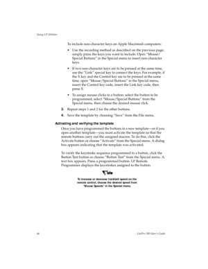 Page 49Using LP Utilities
46LitePro 580 User’s Guide
To include non-character keys on Apple Macintosh computers:
• Use the recording method as described on the previous page; 
simply press the keys you want to include. Open “Mouse/
Special Buttons” in the Special menu to insert non-character 
keys.
• If two non-character keys are to be pressed at the same time, 
use the “Link” special key to connect the keys. For example, if 
the X key and the Control key are to be pressed at the same 
time, open “Mouse/Special...