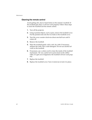 Page 51Maintenance
48LitePro 580 User’s Guide
Cleaning the remote control
Avoid getting dirt, dust or hand lotion on the remote’s trackball. If 
the trackball gets dirty, it will not work properly. Follow these steps 
to clean the trackball and the remote control.
1.Turn off the projector.
2.Using 2 pointed objects, such as pens, remove the trackball cover. 
Put the pointed ends into the two holes in the trackball cover.
3.Turn the cover counter-clockwise about one-half turn until it 
comes off.
4.Remove the...