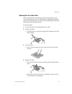 Page 52Maintenance
LitePro 580 User’s Guide49
Cleaning the fan intake filter
The fan intake filters on the bottom and top of the projector catch 
dust and particles in the air. If a filter becomes clogged, the projector 
will not cool properly and may malfunction. To prevent this, clean the 
filters after every 100 hours of use.
To clean the filter:
1.Turn off the power and unplug the power cable.
2.Remove the filter.
• Carefully place a screwdriver against the indented part of the 
filter and lift.
3.Clean the...