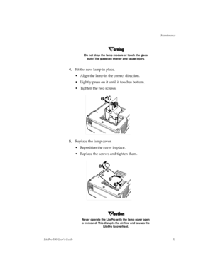 Page 54Maintenance
LitePro 580 User’s Guide51 Do not drop the lamp module or touch the glass 
bulb! The glass can shatter and cause injury.
4.Fit the new lamp in place.
• Align the lamp in the correct direction.
• Lightly press on it until it touches bottom.
• Tighten the two screws.
5.Replace the lamp cover.
• Reposition the cover in place. 
• Replace the screws and tighten them.
Never operate the LitePro with the lamp cover open 
or removed. This disrupts the airflow and causes the 
LitePro to overheat. 