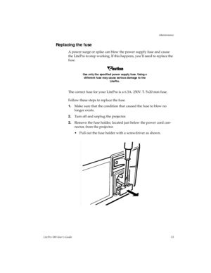 Page 56Maintenance
LitePro 580 User’s Guide53
Replacing the fuse
A power surge or spike can blow the power supply fuse and cause 
the LitePro to stop working. If this happens, you’ll need to replace the 
fuse.
Use only the specified power supply fuse. Using a 
different fuse may cause serious damage to the 
LitePro.
The correct fuse for your LitePro is a 6.3A. 250V. T. 5x20 mm fuse.
Follow these steps to replace the fuse.
1.Make sure that the condition that caused the fuse to blow no 
longer exists.
2.Turn off...