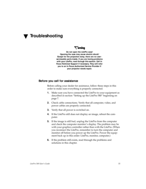 Page 58LitePro 580 User’s Guide55
Troubleshooting
Do not open the LitePro case!
Opening the case may cause electric shock! 
Except for the projection lamp, there are no user-
serviceable parts inside. If you are having problems 
with your LitePro, read through this section. Call In 
Focus Technical Support if necessary. They will refer 
you to an In Focus Authorized Service Provider if 
your projector needs repair. 
Before you call for assistance
Before calling your dealer for assistance, follow these steps in...