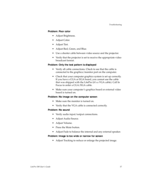 Page 60Troubleshooting
LitePro 580 User’s Guide57
Problem: Poor color
• Adjust Brightness.
•Adjust Color.
•Adjust Tint.
• Adjust Red, Green, and Blue.
• Use a shorter cable between video source and the projector.
• Verify that the projector is set to receive the appropriate video 
broadcast format.
Problem: Only the test pattern is displayed
• Verify all cable connections. Check to see that the cable is 
connected to the graphics/monitor port on the computer. 
• Check that your computer graphics system is set...