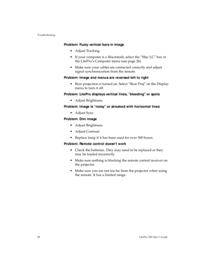 Page 61Troubleshooting
58LitePro 580 User’s Guide
Problem: Fuzzy vertical bars in image
• Adjust Tracking.
• If your computer is a Macintosh, select the “Mac LC” box in 
the LitePro’s Computer menu (see page 26). 
• Make sure your cables are connected correctly and adjust 
signal synchronization from the remote.
Problem: Image and menus are reversed left to right
• Rear projection is turned on. Select “Rear Proj” on the Display 
menu to turn it off.
Problem: LitePro displays vertical lines, “bleeding” or spots...