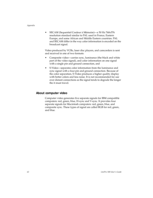 Page 65Appendix
62LitePro 580 User’s Guide
• SECAM (Sequentiel Couleur à Mémoire)—a 50 Hz 768x576 
resolution standard similar to PAL used in France, Eastern 
Europe, and some African and Middle Eastern countries. PAL 
and SECAM differ in the way color information is encoded on the 
broadcast signal.
Video produced by VCRs, laser disc players, and camcorders is sent 
and received in one of two formats: 
• Composite video—carries sync, luminance (the black and white 
part of the video signal), and color...