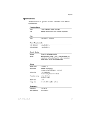 Page 66Appendix
LitePro 580 User’s Guide63
Specifications
The LitePro must be operated or stored within the limits of these 
specifications. 
Projection Lamp
Type 150W 65V metal halide short-arc
Life Average 600 hours to 50% of initial brightness
Fuse
Type 6.3A. 250V.T. 5x20mm
Power Requirements
100-120 VAC 3.5A, 50/60 Hz
220-240 VAC 1.3A, 50/60 Hz
Remote Control
Battery Three (3) AAA alkaline cells
Range Approximately 35 feet (10 m.) when aimed at the 
projector or reflected off a white wall or projection...