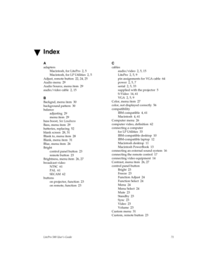 Page 73LitePro 580 User’s Guide71
A
adapters
Macintosh, for LitePro  2, 5
Macintosh, for LP Utilities  2, 5
Adjust, remote button  22, 24, 25
Audio menu  29
Audio Source, menu item  29
audio/video cable  2, 15
B
Backgnd, menu item  30
background pattern  30
balance
adjusting  29
menu item  29
bass boost,
 See Loudness
Bass, menu item  29
batteries, replacing  52
blank screen  28, 31
Blank to, menu item  28
Blank, menu item  31
Blue, menu item  26
Bright
control panel button  23
remote button  23
Brightness,...