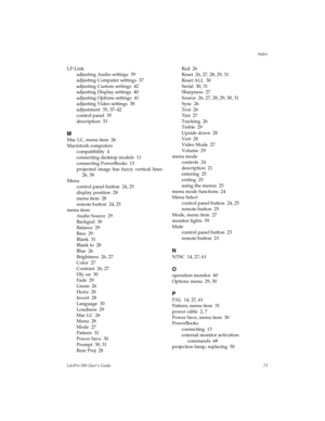 Page 75Index
LitePro 580 User’s Guide73
LP-Link
adjusting Audio settings  39
adjusting Computer settings  37
adjusting Custom settings  42
adjusting Display settings  40
adjusting Options settings  41
adjusting Video settings  38
adjustment  35, 37–42
control panel  35
description  33
M
Mac LC, menu item  26
Macintosh computers
compatibility  4
connecting desktop models  11
connecting PowerBooks  13
projected image has fuzzy vertical lines
26, 58
Menu
control panel button  24, 25
display position  28
menu item...